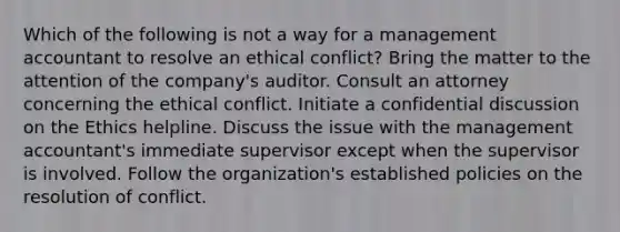 Which of the following is not a way for a management accountant to resolve an ethical conflict? Bring the matter to the attention of the company's auditor. Consult an attorney concerning the ethical conflict. Initiate a confidential discussion on the Ethics helpline. Discuss the issue with the management accountant's immediate supervisor except when the supervisor is involved. Follow the organization's established policies on the resolution of conflict.