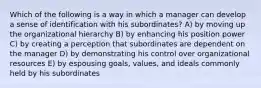 Which of the following is a way in which a manager can develop a sense of identification with his subordinates? A) by moving up the organizational hierarchy B) by enhancing his position power C) by creating a perception that subordinates are dependent on the manager D) by demonstrating his control over organizational resources E) by espousing goals, values, and ideals commonly held by his subordinates