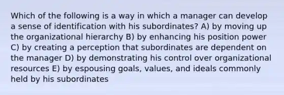 Which of the following is a way in which a manager can develop a sense of identification with his subordinates? A) by moving up the organizational hierarchy B) by enhancing his position power C) by creating a perception that subordinates are dependent on the manager D) by demonstrating his control over organizational resources E) by espousing goals, values, and ideals commonly held by his subordinates