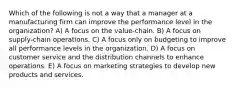 Which of the following is not a way that a manager at a manufacturing firm can improve the performance level in the organization? A) A focus on the value-chain. B) A focus on supply-chain operations. C) A focus only on budgeting to improve all performance levels in the organization. D) A focus on customer service and the distribution channels to enhance operations. E) A focus on marketing strategies to develop new products and services.