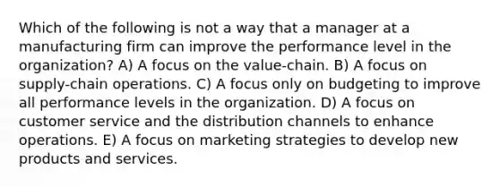 Which of the following is not a way that a manager at a manufacturing firm can improve the performance level in the organization? A) A focus on the value-chain. B) A focus on supply-chain operations. C) A focus only on budgeting to improve all performance levels in the organization. D) A focus on customer service and the distribution channels to enhance operations. E) A focus on marketing strategies to develop new products and services.