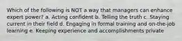 Which of the following is NOT a way that managers can enhance expert power? a. Acting confident b. Telling the truth c. Staying current in their field d. Engaging in formal training and on-the-job learning e. Keeping experience and accomplishments private