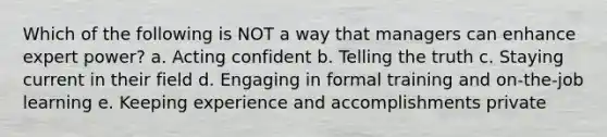 Which of the following is NOT a way that managers can enhance expert power? a. Acting confident b. Telling the truth c. Staying current in their field d. Engaging in formal training and on-the-job learning e. Keeping experience and accomplishments private