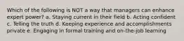 Which of the following is NOT a way that managers can enhance expert power? a. Staying current in their field b. Acting confident c. Telling the truth d. Keeping experience and accomplishments private e. Engaging in formal training and on-the-job learning