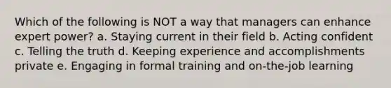 Which of the following is NOT a way that managers can enhance expert power? a. Staying current in their field b. Acting confident c. Telling the truth d. Keeping experience and accomplishments private e. Engaging in formal training and on-the-job learning