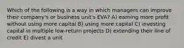 Which of the following is a way in which managers can improve their company's or business unit's EVA? A) earning more profit without using more capital B) using more capital C) investing capital in multiple low-return projects D) extending their line of credit E) divest a unit