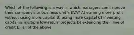 Which of the following is a way in which managers can improve their company's or business unit's EVA? A) earning more profit without using more capital B) using more capital C) investing capital in multiple low-return projects D) extending their line of credit E) all of the above