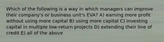 Which of the following is a way in which managers can improve their company's or business unit's EVA? A) earning more profit without using more capital B) using more capital C) investing capital in multiple low-return projects D) extending their line of credit E) all of the above