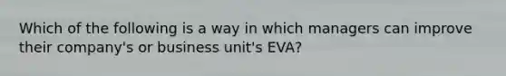 Which of the following is a way in which managers can improve their company's or business unit's EVA?