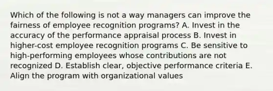 Which of the following is not a way managers can improve the fairness of employee recognition programs? A. Invest in the accuracy of the performance appraisal process B. Invest in higher-cost employee recognition programs C. Be sensitive to high-performing employees whose contributions are not recognized D. Establish clear, objective performance criteria E. Align the program with organizational values