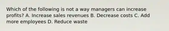 Which of the following is not a way managers can increase profits? A. Increase sales revenues B. Decrease costs C. Add more employees D. Reduce waste