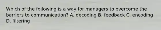 Which of the following is a way for managers to overcome the barriers to​ communication? A. decoding B. feedback C. encoding D. filtering