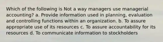 Which of the following is Not a way managers use managerial accounting? a. Provide information used in planning, evaluation and controlling functions within an organization. b. To assure appropriate use of its resources c. To assure accountability for its resources d. To communicate information to stockholders