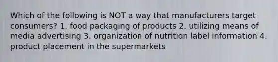 Which of the following is NOT a way that manufacturers target consumers? 1. food packaging of products 2. utilizing means of media advertising 3. organization of nutrition label information 4. product placement in the supermarkets