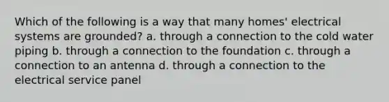 Which of the following is a way that many homes' electrical systems are grounded? a. through a connection to the cold water piping b. through a connection to the foundation c. through a connection to an antenna d. through a connection to the electrical service panel