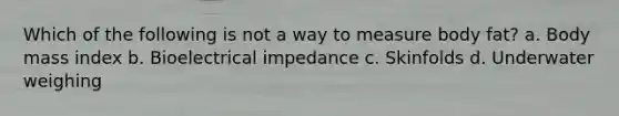 Which of the following is not a way to measure body fat? a. Body mass index b. Bioelectrical impedance c. Skinfolds d. Underwater weighing