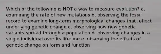 Which of the following is NOT a way to measure evolution? a. examining the rate of new mutations b. observing the fossil record to examine long-term morphological changes that reflect underlying genetic change c. observing how new genetic variants spread through a population d. observing changes in a single individual over its lifetime e. observing the effects of genetic change on form and function