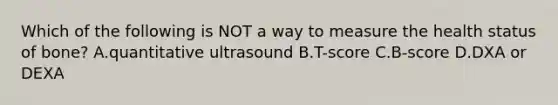 Which of the following is NOT a way to measure the health status of bone? A.quantitative ultrasound B.T-score C.B-score D.DXA or DEXA