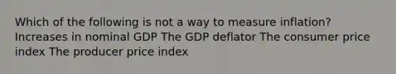 Which of the following is not a way to measure inflation? Increases in nominal GDP The GDP deflator The consumer price index The producer price index