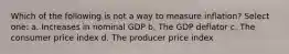 Which of the following is not a way to measure inflation? Select one: a. Increases in nominal GDP b. The GDP deflator c. The consumer price index d. The producer price index
