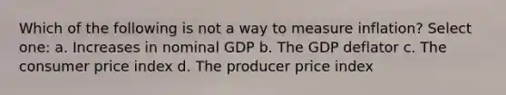 Which of the following is not a way to measure inflation? Select one: a. Increases in nominal GDP b. The GDP deflator c. The consumer price index d. The producer price index