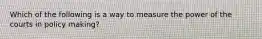 Which of the following is a way to measure the power of the courts in policy making?