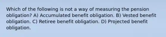 Which of the following is not a way of measuring the pension obligation? A) Accumulated benefit obligation. B) Vested benefit obligation. C) Retiree benefit obligation. D) Projected benefit obligation.