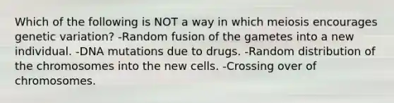 Which of the following is NOT a way in which meiosis encourages genetic variation? -Random fusion of the gametes into a new individual. -DNA mutations due to drugs. -Random distribution of the chromosomes into the new cells. -Crossing over of chromosomes.