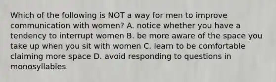 Which of the following is NOT a way for men to improve communication with women? A. notice whether you have a tendency to interrupt women B. be more aware of the space you take up when you sit with women C. learn to be comfortable claiming more space D. avoid responding to questions in monosyllables