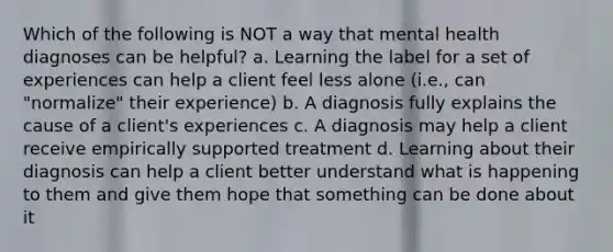 Which of the following is NOT a way that mental health diagnoses can be helpful? a. Learning the label for a set of experiences can help a client feel less alone (i.e., can "normalize" their experience) b. A diagnosis fully explains the cause of a client's experiences c. A diagnosis may help a client receive empirically supported treatment d. Learning about their diagnosis can help a client better understand what is happening to them and give them hope that something can be done about it