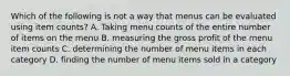 Which of the following is not a way that menus can be evaluated using item counts? A. Taking menu counts of the entire number of items on the menu B. measuring the gross profit of the menu item counts C. determining the number of menu items in each category D. finding the number of menu items sold in a category