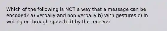 Which of the following is NOT a way that a message can be encoded? a) verbally and non-verbally b) with gestures c) in writing or through speech d) by the receiver