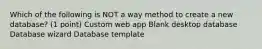 Which of the following is NOT a way method to create a new database? (1 point) Custom web app Blank desktop database Database wizard Database template