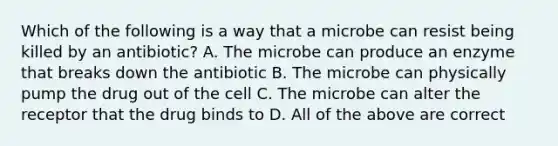 Which of the following is a way that a microbe can resist being killed by an antibiotic? A. The microbe can produce an enzyme that breaks down the antibiotic B. The microbe can physically pump the drug out of the cell C. The microbe can alter the receptor that the drug binds to D. All of the above are correct