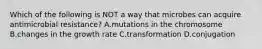 Which of the following is NOT a way that microbes can acquire antimicrobial resistance? A.mutations in the chromosome B.changes in the growth rate C.transformation D.conjugation