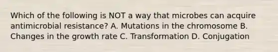 Which of the following is NOT a way that microbes can acquire antimicrobial resistance? A. Mutations in the chromosome B. Changes in the growth rate C. Transformation D. Conjugation