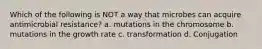 Which of the following is NOT a way that microbes can acquire antimicrobial resistance? a. mutations in the chromosome b. mutations in the growth rate c. transformation d. Conjugation