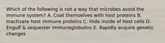 Which of the following is not a way that microbes avoid the immune system? A. Coat themselves with host proteins B. Inactivate host immune proteins C. Hide inside of host cells D. Engulf & sequester immunoglobulins E. Rapidly acquire genetic changes