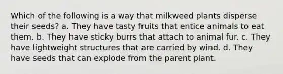 Which of the following is a way that milkweed plants disperse their seeds? a. They have tasty fruits that entice animals to eat them. b. They have sticky burrs that attach to animal fur. c. They have <a href='https://www.questionai.com/knowledge/kTdDtuhfJk-lightweight-structures' class='anchor-knowledge'>lightweight structures</a> that are carried by wind. d. They have seeds that can explode from the parent plant.