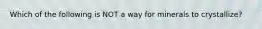 Which of the following is NOT a way for minerals to crystallize?