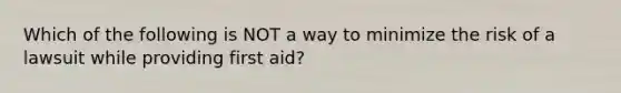 Which of the following is NOT a way to minimize the risk of a lawsuit while providing first aid?