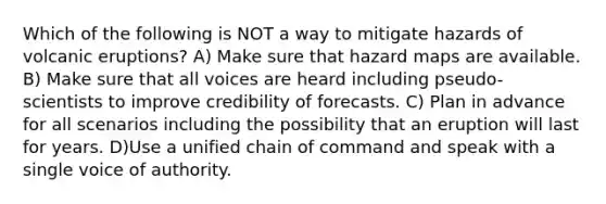 Which of the following is NOT a way to mitigate hazards of volcanic eruptions? A) Make sure that hazard maps are available. B) Make sure that all voices are heard including pseudo-scientists to improve credibility of forecasts. C) Plan in advance for all scenarios including the possibility that an eruption will last for years. D)Use a unified chain of command and speak with a single voice of authority.