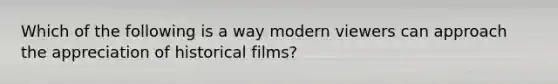 Which of the following is a way modern viewers can approach the appreciation of historical films?