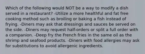 Which of the following would NOT be a way to modify a dish served in a​ restaurant? -Utilize a more healthful and fat free cooking method such as broiling or baking a fish instead of frying. -Diners may ask that dressings and sauces be served on the side. -Diners may request​ half-orders or split a full order with a companion. -Deep fry the French fries in the same oil as the shrimp and seafood products. -Diners with food allergies may ask for substitutions to avoid allergenic ingredients.