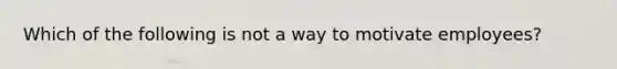 Which of the following is not a way to motivate employees?