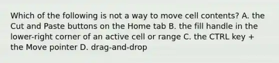 Which of the following is not a way to move cell contents? A. the Cut and Paste buttons on the Home tab B. the fill handle in the lower-right corner of an active cell or range C. the CTRL key + the Move pointer D. drag-and-drop