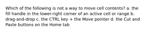 Which of the following is not a way to move cell contents? a. the fill handle in the lower-right corner of an active cell or range b. drag-and-drop c. the CTRL key + the Move pointer d. the Cut and Paste buttons on the Home tab