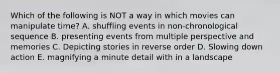 Which of the following is NOT a way in which movies can manipulate time? A. shuffling events in non-chronological sequence B. presenting events from multiple perspective and memories C. Depicting stories in reverse order D. Slowing down action E. magnifying a minute detail with in a landscape