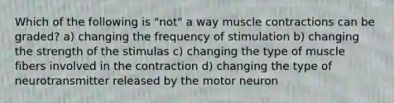 Which of the following is "not" a way muscle contractions can be graded? a) changing the frequency of stimulation b) changing the strength of the stimulas c) changing the type of muscle fibers involved in the contraction d) changing the type of neurotransmitter released by the motor neuron