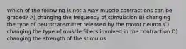 Which of the following is not a way muscle contractions can be graded? A) changing the frequency of stimulation B) changing the type of neurotransmitter released by the motor neuron C) changing the type of muscle fibers involved in the contraction D) changing the strength of the stimulus